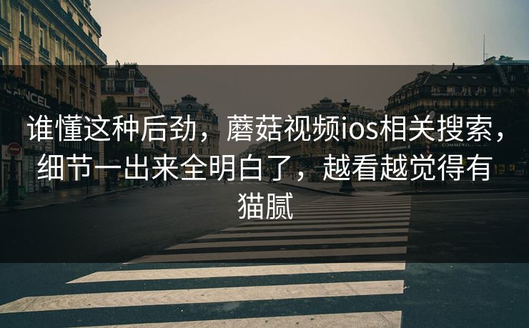 谁懂这种后劲,蘑菇视频ios相关搜索,细节一出来全明白了,越看越觉得有猫腻 谁懂这种后劲,蘑菇视频ios相关搜索,细节一出来全明白了,越看越觉得有猫腻