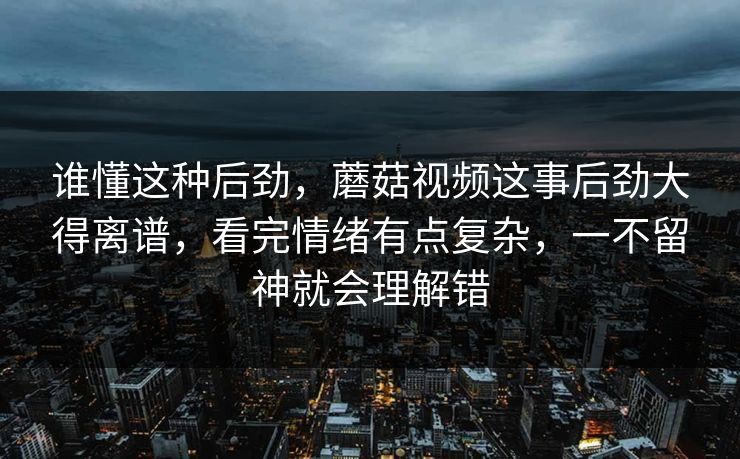 谁懂这种后劲，蘑菇视频这事后劲大得离谱，看完情绪有点复杂，一不留神就会理解错