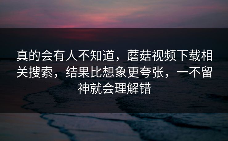真的会有人不知道，蘑菇视频下载相关搜索，结果比想象更夸张，一不留神就会理解错
