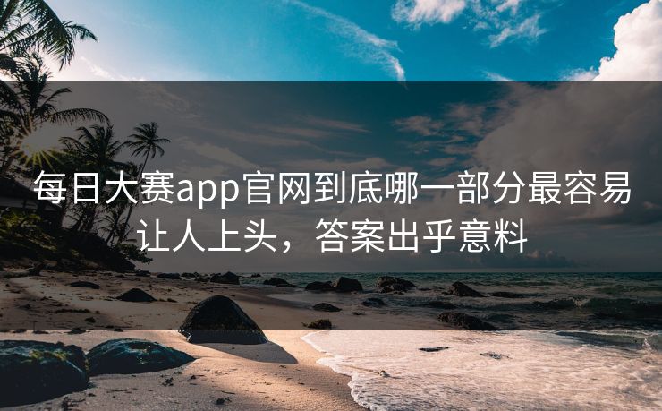 每日大赛app官网到底哪一部分最容易让人上头，答案出乎意料