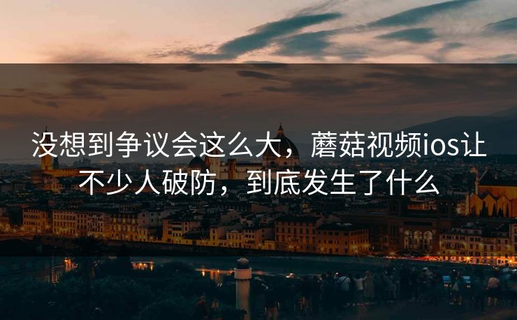 没想到争议会这么大,蘑菇视频ios让不少人破防,到底发生了什么 没想到争议会这么大,蘑菇视频ios让不少人破防,到底发生了什么