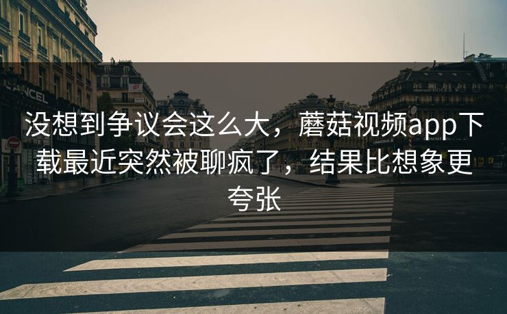 没想到争议会这么大,蘑菇视频app下载最近突然被聊疯了,结果比想象更夸张 没想到争议会这么大,蘑菇视频app下载最近突然被聊疯了,结果比想象更夸张