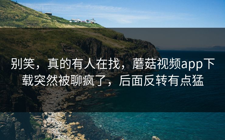 别笑，真的有人在找，蘑菇视频app下载突然被聊疯了，后面反转有点猛