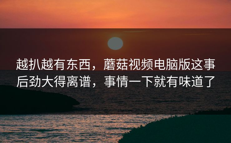 越扒越有东西，蘑菇视频电脑版这事后劲大得离谱，事情一下就有味道了