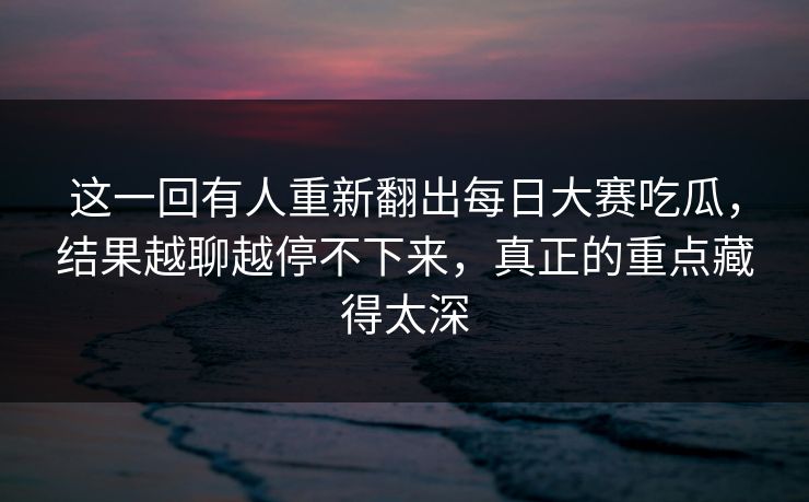 这一回有人重新翻出每日大赛吃瓜，结果越聊越停不下来，真正的重点藏得太深