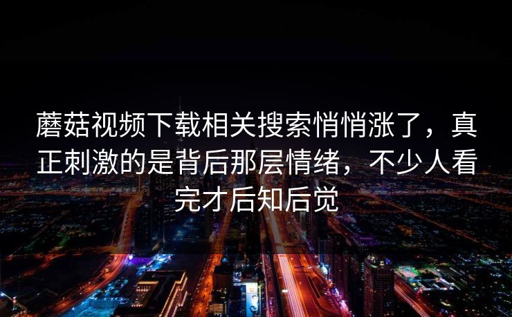 蘑菇视频下载相关搜索悄悄涨了，真正刺激的是背后那层情绪，不少人看完才后知后觉