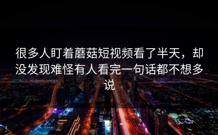 很多人盯着蘑菇短视频看了半天,却没发现难怪有人看完一句话都不想多说 很多人盯着蘑菇短视频看了半天,却没发现难怪有人看完一句话都不想多说