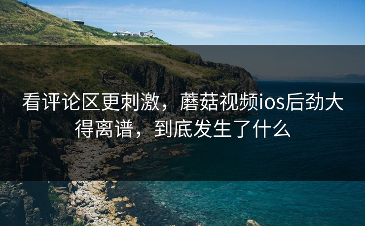 看评论区更刺激，蘑菇视频ios后劲大得离谱，到底发生了什么