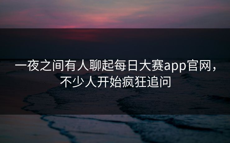 一夜之间有人聊起每日大赛app官网，不少人开始疯狂追问