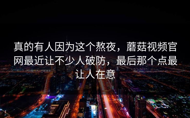 真的有人因为这个熬夜，蘑菇视频官网最近让不少人破防，最后那个点最让人在意