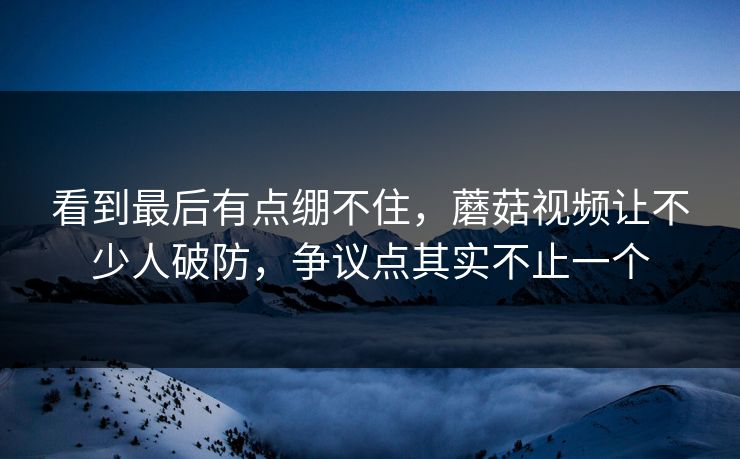 看到最后有点绷不住,蘑菇视频让不少人破防,争议点其实不止一个 看到最后有点绷不住,蘑菇视频让不少人破防,争议点其实不止一个