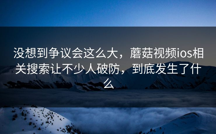 没想到争议会这么大，蘑菇视频ios相关搜索让不少人破防，到底发生了什么