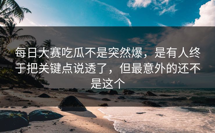 每日大赛吃瓜不是突然爆，是有人终于把关键点说透了，但最意外的还不是这个