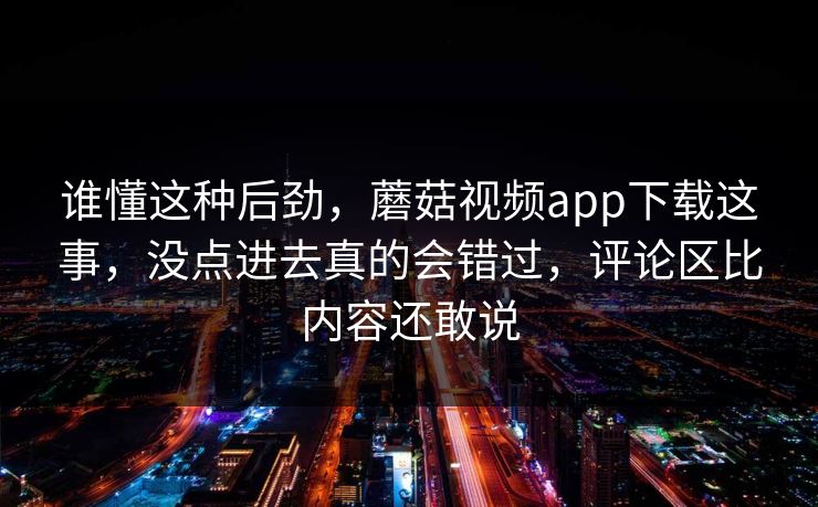 谁懂这种后劲，蘑菇视频app下载这事，没点进去真的会错过，评论区比内容还敢说