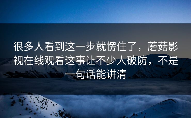 很多人看到这一步就愣住了,蘑菇影视在线观看这事让不少人破防,不是一句话能讲清 很多人看到这一步就愣住了,蘑菇影视在线观看这事让不少人破防,不是一句话能讲清