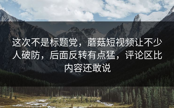 这次不是标题党,蘑菇短视频让不少人破防,后面反转有点猛,评论区比内容还敢说 这次不是标题党,蘑菇短视频让不少人破防,后面反转有点猛,评论区比内容还敢说