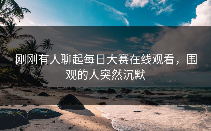 刚刚有人聊起每日大赛在线观看，围观的人突然沉默
