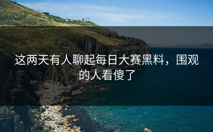 这两天有人聊起每日大赛黑料，围观的人看傻了