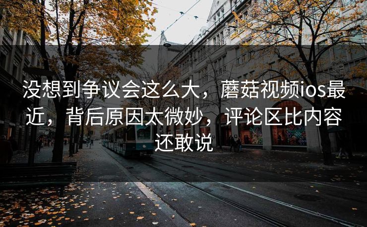 没想到争议会这么大,蘑菇视频ios最近,背后原因太微妙,评论区比内容还敢说 没想到争议会这么大,蘑菇视频ios最近,背后原因太微妙,评论区比内容还敢说