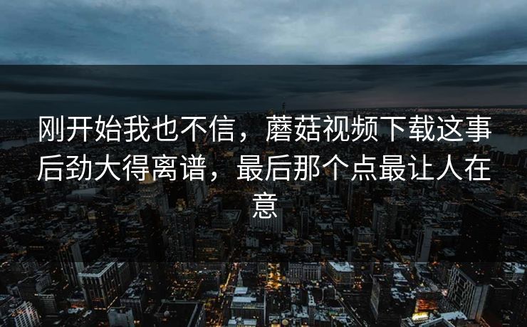 刚开始我也不信,蘑菇视频下载这事后劲大得离谱,最后那个点最让人在意 刚开始我也不信,蘑菇视频下载这事后劲大得离谱,最后那个点最让人在意