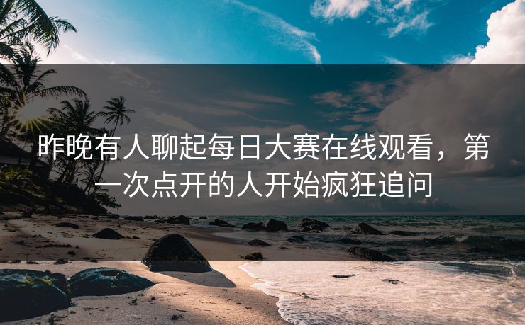 昨晚有人聊起每日大赛在线观看,第一次点开的人开始疯狂追问 昨晚有人聊起每日大赛在线观看,第一次点开的人开始疯狂追问