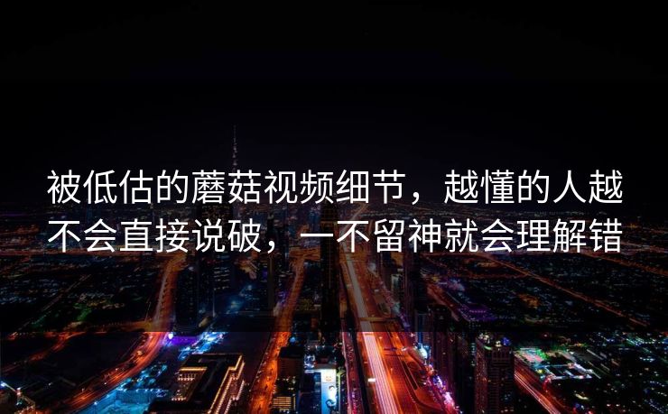 被低估的蘑菇视频细节,越懂的人越不会直接说破,一不留神就会理解错 被低估的蘑菇视频细节,越懂的人越不会直接说破,一不留神就会理解错