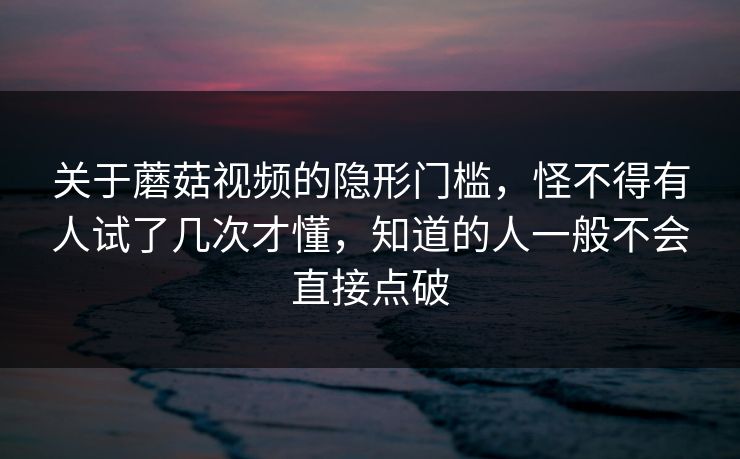 关于蘑菇视频的隐形门槛,怪不得有人试了几次才懂,知道的人一般不会直接点破 关于蘑菇视频的隐形门槛,怪不得有人试了几次才懂,知道的人一般不会直接点破