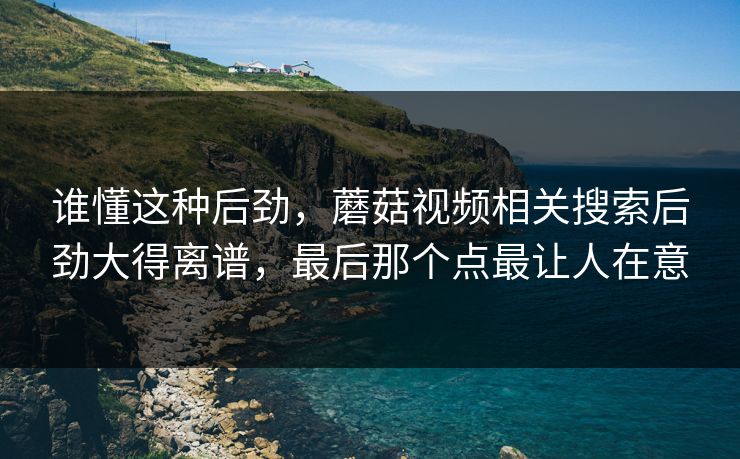谁懂这种后劲,蘑菇视频相关搜索后劲大得离谱,最后那个点最让人在意 谁懂这种后劲,蘑菇视频相关搜索后劲大得离谱,最后那个点最让人在意