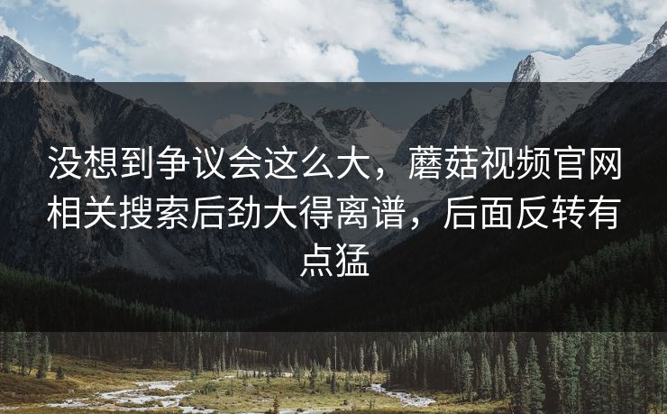 没想到争议会这么大,蘑菇视频官网相关搜索后劲大得离谱,后面反转有点猛 没想到争议会这么大,蘑菇视频官网相关搜索后劲大得离谱,后面反转有点猛