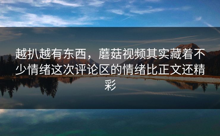 越扒越有东西，蘑菇视频其实藏着不少情绪这次评论区的情绪比正文还精彩
