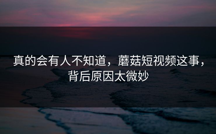 真的会有人不知道,蘑菇短视频这事,背后原因太微妙 真的会有人不知道,蘑菇短视频这事,背后原因太微妙
