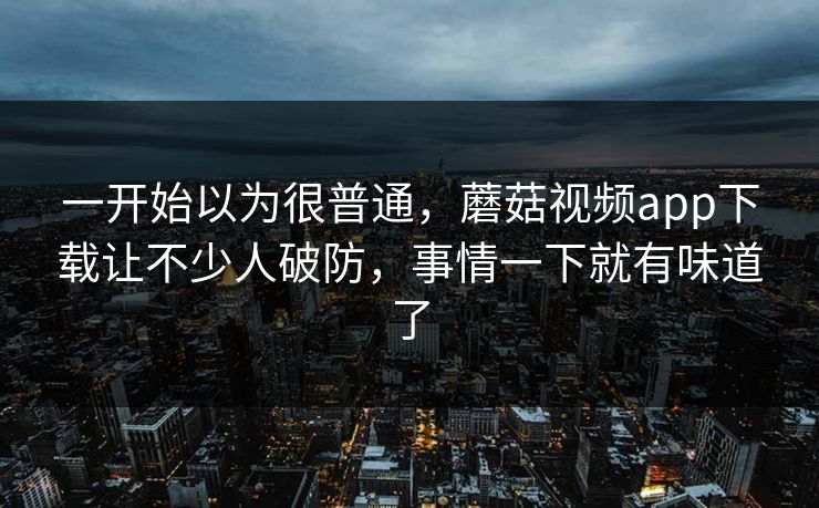 一开始以为很普通，蘑菇视频app下载让不少人破防，事情一下就有味道了