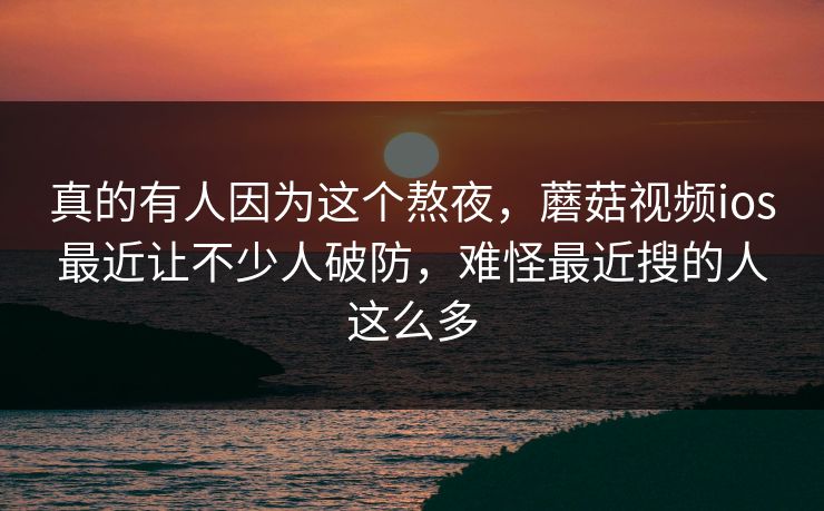 真的有人因为这个熬夜,蘑菇视频ios最近让不少人破防,难怪最近搜的人这么多 真的有人因为这个熬夜,蘑菇视频ios最近让不少人破防,难怪最近搜的人这么多