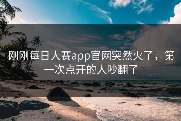 刚刚每日大赛app官网突然火了，第一次点开的人吵翻了