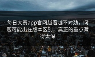 每日大赛app官网越看越不对劲，问题可能出在版本区别，真正的重点藏得太深