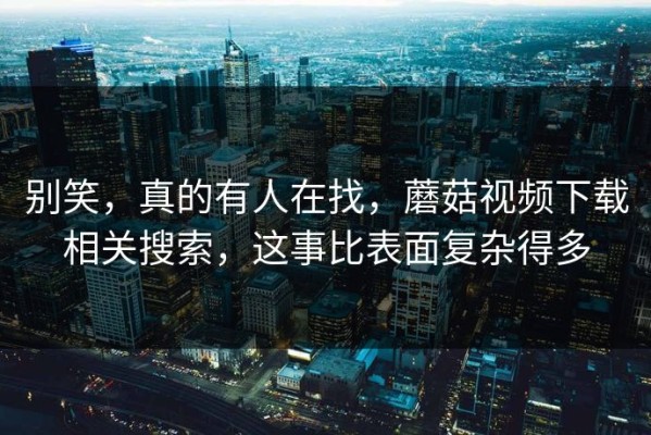 别笑，真的有人在找，蘑菇视频下载相关搜索，这事比表面复杂得多