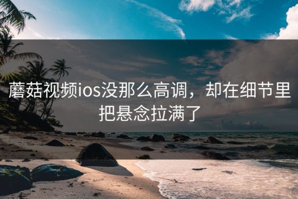 蘑菇视频ios没那么高调，却在细节里把悬念拉满了