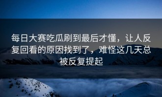 每日大赛吃瓜刷到最后才懂，让人反复回看的原因找到了，难怪这几天总被反复提起