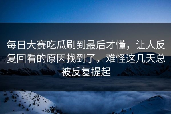 每日大赛吃瓜刷到最后才懂，让人反复回看的原因找到了，难怪这几天总被反复提起