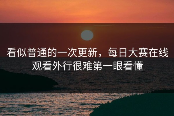 看似普通的一次更新，每日大赛在线观看外行很难第一眼看懂