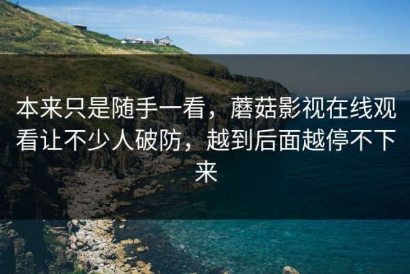本来只是随手一看，蘑菇影视在线观看让不少人破防，越到后面越停不下来