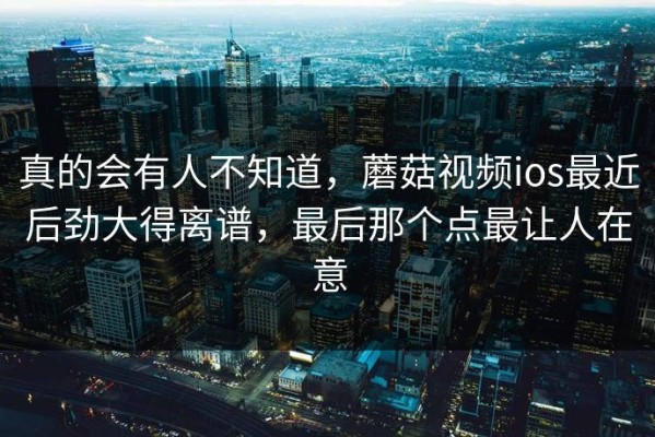 真的会有人不知道，蘑菇视频ios最近后劲大得离谱，最后那个点最让人在意