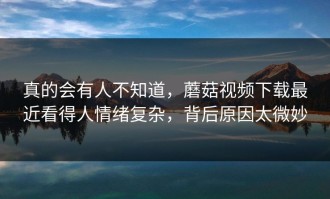 真的会有人不知道，蘑菇视频下载最近看得人情绪复杂，背后原因太微妙