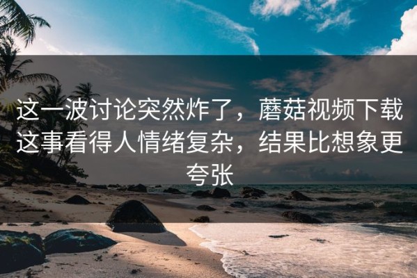 这一波讨论突然炸了，蘑菇视频下载这事看得人情绪复杂，结果比想象更夸张