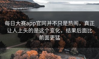 每日大赛app官网并不只是热闹，真正让人上头的是这个变化，结果后面比前面更猛