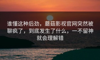 谁懂这种后劲，蘑菇影视官网突然被聊疯了，到底发生了什么，一不留神就会理解错