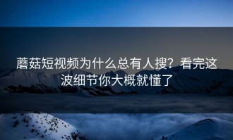 蘑菇短视频为什么总有人搜？看完这波细节你大概就懂了