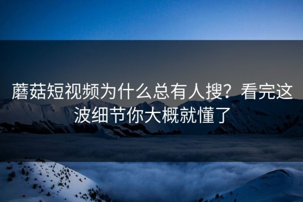 蘑菇短视频为什么总有人搜？看完这波细节你大概就懂了