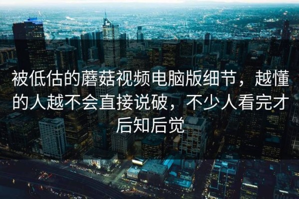 被低估的蘑菇视频电脑版细节，越懂的人越不会直接说破，不少人看完才后知后觉