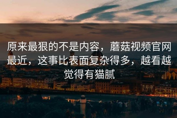 原来最狠的不是内容，蘑菇视频官网最近，这事比表面复杂得多，越看越觉得有猫腻